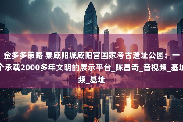 金多多策略 秦咸阳城咸阳宫国家考古遗址公园：一个承载2000多年文明的展示平台_陈昌奇_音视频_基址