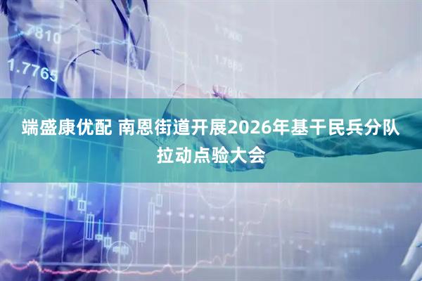 端盛康优配 南恩街道开展2026年基干民兵分队拉动点验大会