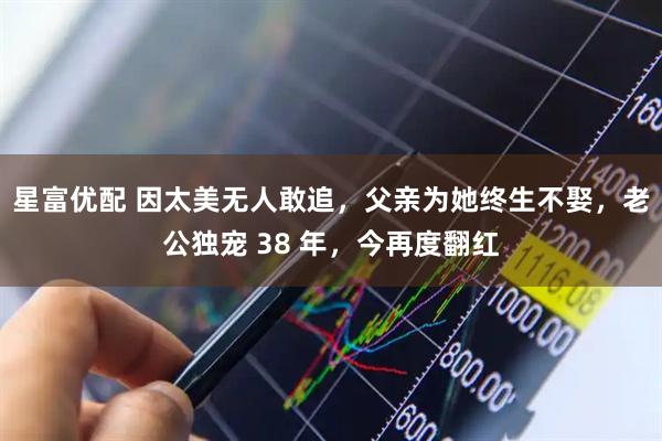 星富优配 因太美无人敢追，父亲为她终生不娶，老公独宠 38 年，今再度翻红