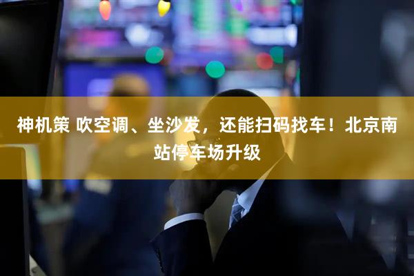 神机策 吹空调、坐沙发，还能扫码找车！北京南站停车场升级