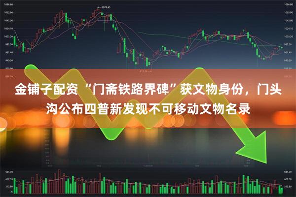 金铺子配资 “门斋铁路界碑”获文物身份，门头沟公布四普新发现不可移动文物名录